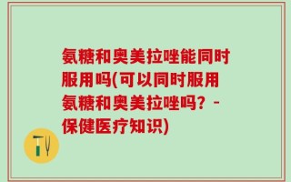 氨糖和奥美拉唑能同时服用吗(可以同时服用氨糖和奥美拉唑吗？-保健医疗知识)