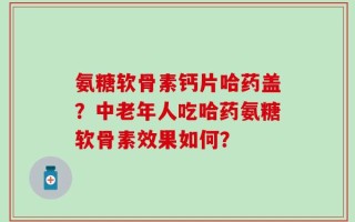 氨糖软骨素钙片哈药盖？中老年人吃哈药氨糖软骨素效果如何？