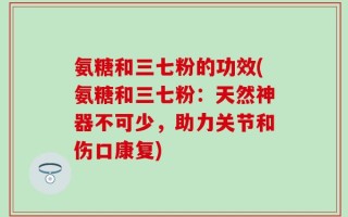 氨糖和三七粉的功效(氨糖和三七粉：天然神器不可少，助力关节和伤口康复)