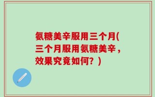氨糖美辛服用三个月(三个月服用氨糖美辛，效果究竟如何？)