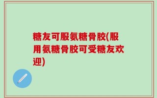 糖友可服氨糖骨胶(服用氨糖骨胶可受糖友欢迎)