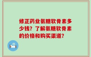 修正药业氨糖软骨素多少钱？了解氨糖软骨素的价格和购买渠道？