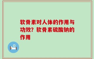 软骨素对人体的作用与功效？软骨素硫酸钠的作用