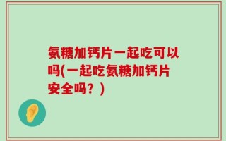 氨糖加钙片一起吃可以吗(一起吃氨糖加钙片安全吗？)