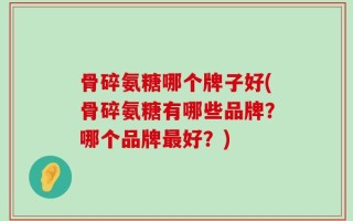 骨碎氨糖哪个牌子好(骨碎氨糖有哪些品牌？哪个品牌最好？)