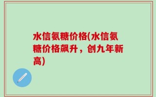 水信氨糖价格(水信氨糖价格飙升，创九年新高)