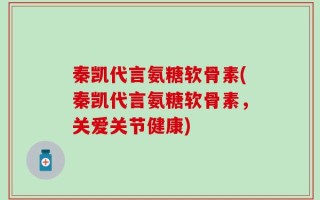 秦凯代言氨糖软骨素(秦凯代言氨糖软骨素，关爱关节健康)