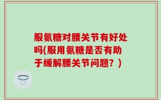 服氨糖对腰关节有好处吗(服用氨糖是否有助于缓解腰关节问题？)