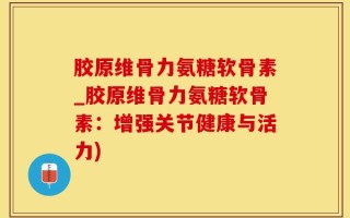 胶原维骨力氨糖软骨素_胶原维骨力氨糖软骨素：增强关节健康与活力)