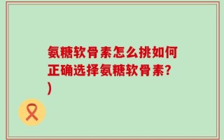 氨糖软骨素怎么挑如何正确选择氨糖软骨素？)