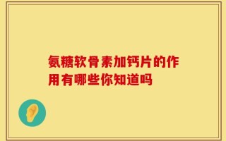 氨糖软骨素加钙片的作用有哪些你知道吗