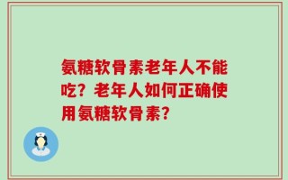 氨糖软骨素老年人不能吃？老年人如何正确使用氨糖软骨素？