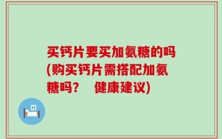 买钙片要买加氨糖的吗(购买钙片需搭配加氨糖吗？  健康建议)
