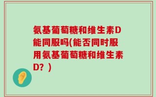 氨基葡萄糖和维生素D能同服吗(能否同时服用氨基葡萄糖和维生素D？)