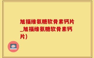 旭福维氨糖软骨素钙片_旭福维氨糖软骨素钙片)