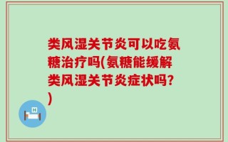 类风湿关节炎可以吃氨糖治疗吗(氨糖能缓解类风湿关节炎症状吗？)