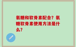 氨糖和软骨素配合？氨糖软骨素使用方法是什么？