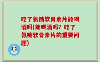 吃了氨糖软骨素片能喝酒吗(能喝酒吗？吃了氨糖软骨素片的重要问题)