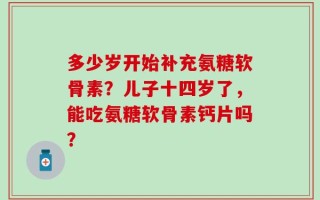 多少岁开始补充氨糖软骨素？儿子十四岁了，能吃氨糖软骨素钙片吗？