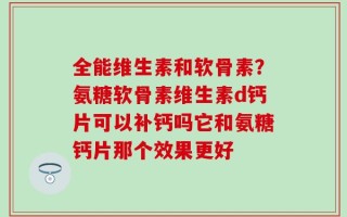 全能维生素和软骨素？氨糖软骨素维生素d钙片可以补钙吗它和氨糖钙片那个效果更好