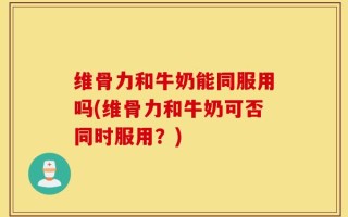 维骨力和牛奶能同服用吗(维骨力和牛奶可否同时服用？)