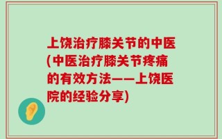上饶治疗膝关节的中医(中医治疗膝关节疼痛的有效方法——上饶医院的经验分享)