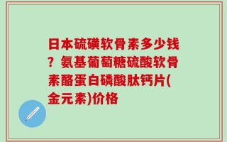 日本硫磺软骨素多少钱？氨基葡萄糖硫酸软骨素酪蛋白磷酸肽钙片(金元素)价格