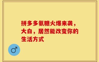 拼多多氨糖火爆来袭，大白，居然能改变你的生活方式