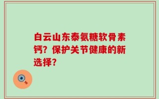 白云山东泰氨糖软骨素钙？保护关节健康的新选择？