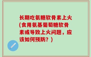 长期吃氨糖软骨素上火(食用氨基葡萄糖软骨素或导致上火问题，应该如何预防？)