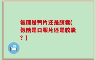 氨糖是钙片还是胶囊(氨糖是口服片还是胶囊？)