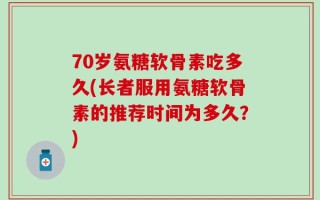 70岁氨糖软骨素吃多久(长者服用氨糖软骨素的推荐时间为多久？)