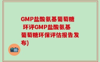 GMP盐酸氨基葡萄糖 环评GMP盐酸氨基葡萄糖环保评估报告发布)