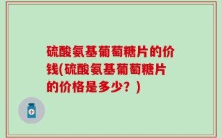 硫酸氨基葡萄糖片的价钱(硫酸氨基葡萄糖片的价格是多少？)