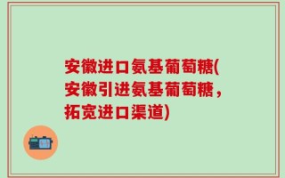 安徽进口氨基葡萄糖(安徽引进氨基葡萄糖，拓宽进口渠道)