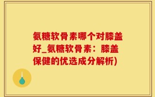 氨糖软骨素哪个对膝盖好_氨糖软骨素：膝盖保健的优选成分解析)