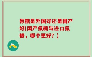 氨糖是外国好还是国产好(国产氨糖与进口氨糖，哪个更好？)