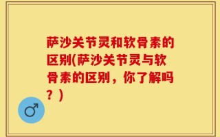 萨沙关节灵和软骨素的区别(萨沙关节灵与软骨素的区别，你了解吗？)