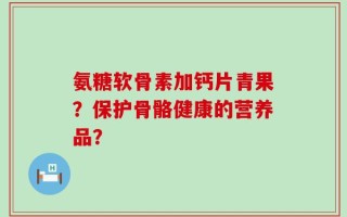 氨糖软骨素加钙片青果？保护骨骼健康的营养品？