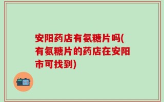 安阳药店有氨糖片吗(有氨糖片的药店在安阳市可找到)