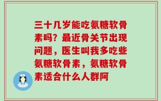 三十几岁能吃氨糖软骨素吗？最近骨关节出现问题，医生叫我多吃些氨糖软骨素，氨糖软骨素适合什么人群阿
