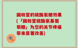 国和堂的硫酸氨糖效果(「国和堂硫酸氨基葡萄糖」为您的关节疼痛带来显著改善)