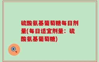硫酸氨基葡萄糖每日剂量(每日适宜剂量：硫酸氨基葡萄糖)