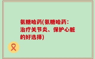 氨糖哈药(氨糖哈药：治疗关节炎、保护心脏的好选择)