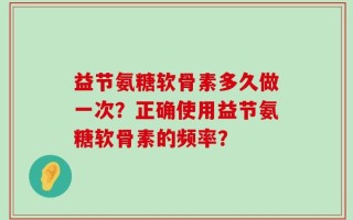 益节氨糖软骨素多久做一次？正确使用益节氨糖软骨素的频率？