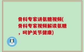 骨科专家讲氨糖视频(骨科专家视频解读氨糖，呵护关节健康)