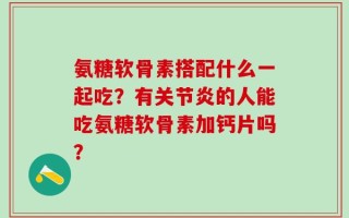 氨糖软骨素搭配什么一起吃？有关节炎的人能吃氨糖软骨素加钙片吗？
