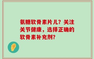 氨糖软骨素片儿？关注关节健康，选择正确的软骨素补充剂？