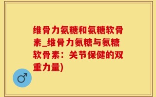 维骨力氨糖和氨糖软骨素_维骨力氨糖与氨糖软骨素：关节保健的双重力量)