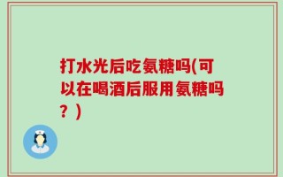 打水光后吃氨糖吗(可以在喝酒后服用氨糖吗？)